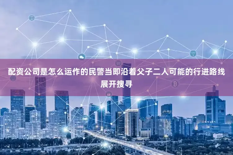 配资公司是怎么运作的民警当即沿着父子二人可能的行进路线展开搜寻