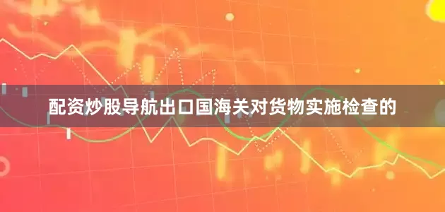 配资炒股导航出口国海关对货物实施检查的