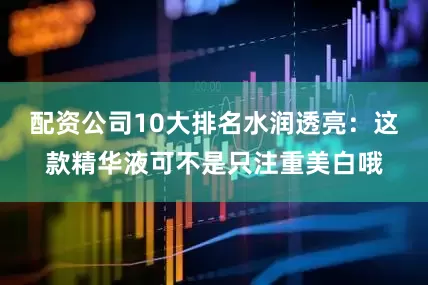 配资公司10大排名水润透亮：这款精华液可不是只注重美白哦